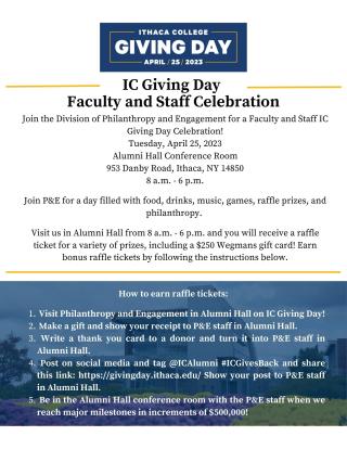 Join the Division of Philanthropy and Engagement for a Faculty and Staff IC Giving Day Celebration! Tuesday, April 25, 2023 Alumni Hall Conference Room 953 Danby Road, Ithaca, NY 14850 8 a.m. - 6 p.m.  Join P&E for a day filled with food, drinks, music, games, raffle prizes, and philanthropy.   Visit us in Alumni Hall from 8 a.m. - 6 p.m. and you will receive a raffle ticket for a variety of prizes, including a $250 Wegmans gift card!