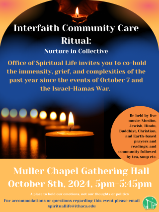 A mostly orange and blue poster states "Interfaith Community Care Ritual: Nurture in Collective: Offie of Spirtual Life invites you to co-hold the immensity, grief, and complexities of the past year since the events of October 7 and the Israel-Hamas War. Be held by live music, Muslim, Jewish, Hindu, Buddhist, Christian, and EArth-based prayers and readings; and community followed by tea, soup, etc. Muller Chapel Gathering Hall October 8th, 2024, 5pm-5:45pm: A place to hold our emotions, not out thoughts or 