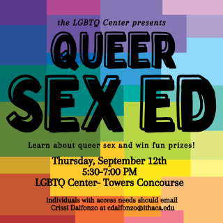 the LGBTQ Center presents: Queer Sex Ed. Learn about queer sex and win fun prizes! Thursday, September 12th from 5:30-7:00 PM in the LGBTQ Center in Towers Concourse. Individuals with access needs should email Crissi at cdalfonzo@ithaca.edu