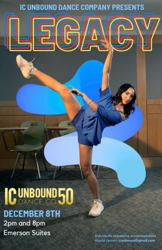 December 8th at 2PM in Emerson Suites Tickets will be on sale in Campus Center 11am-2pm December 2-6 near the info desk. Tickets are $3 Monday, Tuesday, and Wednesday and $5 Thursday and Friday.  Join IC Unbound Dance Company for our 50th showcase, LEGACY. Dances featured will include works by our student choreographers in the stylings of Jazz, Contemporary, Hip Hop, Tap, Ballet, and much more!  Tickets will be available at the door, but the 2pm show typically sells out in pre-sale. Doors open half an hour 