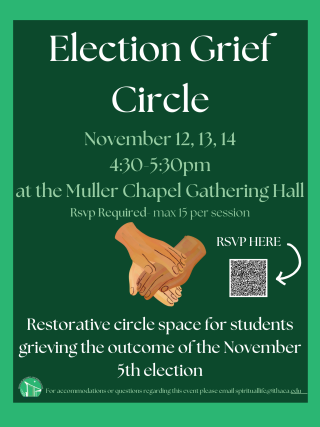 Green posters says "electin Grief Circle November 12, 13, 14 4:30 - 5:30pm at the Muller Gathering Hall. RSVP Required max 15 per session. Restorative circle space for studetns grieving the outcome of the November 5th election. for accessibility and to RSVP please email SpiritualLife@Ithaca.edu.