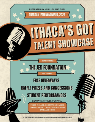 Poster that says " Presented by IC HIllel and ORSL, Tuesday 12th November, 2024.Ithaca's Got Talent Showcase Benefiting The Jed Foundation Featuring Free Giveaways, Raffle Prizes and Concessions, Student Performances, 630pm at Muller Chapel. Prizes include: Cinemapolis Passes, Greenstar Gift Card, Evergreen Gift Card, and More! For accomodations email hillel@ithaca.edu